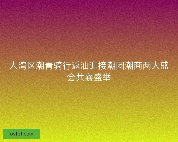 大湾区潮青骑行返汕迎接潮团潮商两大盛会共襄盛举
